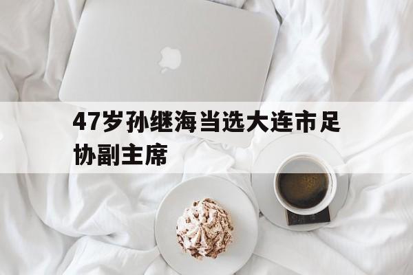 47岁孙继海当选大连市足协副主席