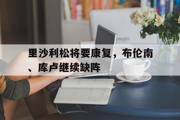 od体育-里沙利松将要康复，布伦南、库卢继续缺阵